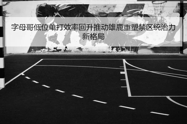 字母哥低位单打效率回升推动雄鹿重塑禁区统治力新格局